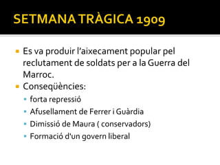    Es va produir l’aixecament popular pel
    reclutament de soldats per a la Guerra del
    Marroc.
   Conseqüències:
     forta repressió
     Afusellament de Ferrer i Guàrdia
     Dimissió de Maura ( conservadors)
     Formació d'un govern liberal
 