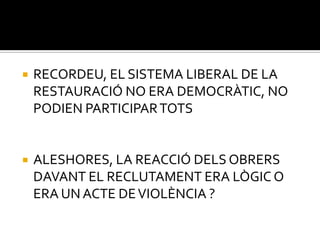    RECORDEU, EL SISTEMA LIBERAL DE LA
    RESTAURACIÓ NO ERA DEMOCRÀTIC, NO
    PODIEN PARTICIPAR TOTS


   ALESHORES, LA REACCIÓ DELS OBRERS
    DAVANT EL RECLUTAMENT ERA LÒGIC O
    ERA UN ACTE DE VIOLÈNCIA ?
 