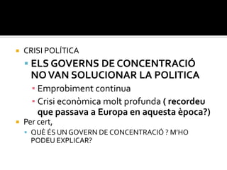    CRISI POLÍTICA
     ELS GOVERNS DE CONCENTRACIÓ
      NO VAN SOLUCIONAR LA POLITICA
      ▪ Emprobiment continua
      ▪ Crisi econòmica molt profunda ( recordeu
        que passava a Europa en aquesta època?)
   Per cert,
     QUÈ ÉS UN GOVERN DE CONCENTRACIÓ ? M’HO
      PODEU EXPLICAR?
 