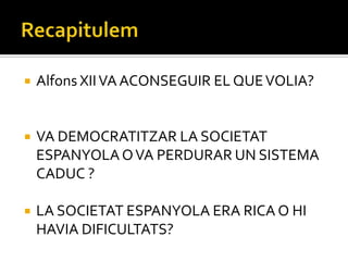    Alfons XII VA ACONSEGUIR EL QUE VOLIA?


   VA DEMOCRATITZAR LA SOCIETAT
    ESPANYOLA O VA PERDURAR UN SISTEMA
    CADUC ?

   LA SOCIETAT ESPANYOLA ERA RICA O HI
    HAVIA DIFICULTATS?
 