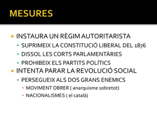    INSTAURA UN RÈGIM AUTORITARISTA
     SUPRIMEIX LA CONSTITUCIÓ LIBERAL DEL 1876
     DISSOL LES CORTS PARLAMENTÀRIES
     PROHIBEIX ELS PARTITS POLÍTICS
   INTENTA PARAR LA REVOLUCIÓ SOCIAL
     PERSEGUEIX ALS DOS GRANS ENEMICS
      ▪ MOVIMENT OBRER ( anarquisme sobretot)
      ▪ NACIONALISMES ( el català)
 