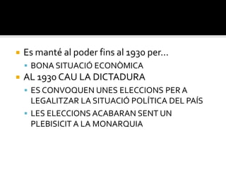    Es manté al poder fins al 1930 per…
     BONA SITUACIÓ ECONÒMICA
   AL 1930 CAU LA DICTADURA
     ES CONVOQUEN UNES ELECCIONS PER A
      LEGALITZAR LA SITUACIÓ POLÍTICA DEL PAÍS
     LES ELECCIONS ACABARAN SENT UN
      PLEBISICIT A LA MONARQUIA
 