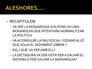    RECAPITULEM
     VA SER LA MONARQUIA D’ALFONS XIII UNA
      MONARQUIA QUE INTENTARA NORMALITZAR
      LA POLÍTICA
     VA ACONEGUIR LA PAU SOCIAL I DONAR ALLÒ
      QUE VOLIA EL MOVIMENT OBRER ?
     NO, I QUÈ VA FER AMB ELL?
     LA DICTADURA VA SER VISTA PER A SALVAR EL
      SISTEMA O PER SALVAR LA MONARQUIA?
 