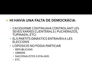    HI HAVIA UNA FALTA DE DEMOCRÀCIA:

     CACIQUISME CONTINUAVA CONTROLANT LES
      SEVES XARXES CLIENTERALS ( PUCHERAZOS,
      TUPINADA, ETC)
     ELS PARTITS DINÀSTICS ENTRAVEN A LES
      ELECCIONS
     L’OPOSICIÓ NO PODIA PARTICIAR
     ▪   REPUBLICANS
     ▪   OBRERS
     ▪   NACIONALISTES CATALANS
     ▪   ETC
 
