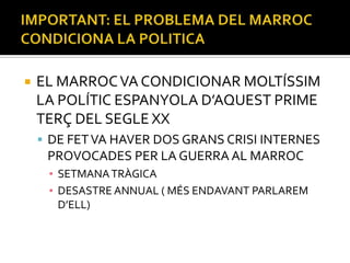    EL MARROC VA CONDICIONAR MOLTÍSSIM
    LA POLÍTIC ESPANYOLA D’AQUEST PRIME
    TERÇ DEL SEGLE XX
     DE FET VA HAVER DOS GRANS CRISI INTERNES
     PROVOCADES PER LA GUERRA AL MARROC
     ▪ SETMANA TRÀGICA
     ▪ DESASTRE ANNUAL ( MÉS ENDAVANT PARLAREM
       D’ELL)
 