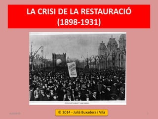 LA CRISI DE LA RESTAURACIÓ
(1898-1931)
LA CRISI DE LA RESTAURACIÓ (1898-1931) 1
© 2014 - Julià Buxadera i Vilà
BUXAWEB
 