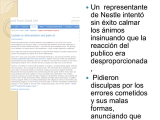 Un  representante de Nestle intentó sin éxito calmar los ánimos insinuando que la reacción del publico era desproporcionada,  Pidieron disculpas por los errores cometidos y sus malas formas, anunciando que dejarían de eliminar los post de los fans.