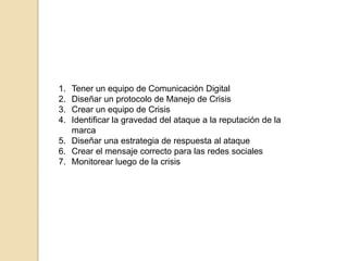 Tener un equipo de Comunicación DigitalDiseñar un protocolo de Manejo de CrisisCrear un equipo de CrisisIdentificar la gravedad del ataque a la reputación de la marcaDiseñarunaestrategia de respuesta al ataqueCrear el mensajecorrectoparalasredessocialesMonitorearluego de la crisis