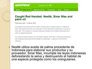 Nestlé utiliza aceite de palma procedente de Indonesia para elaborar sus productos y su proveedor, Sinar Mas, incumple las leyes indonesias deforestando la selva y destruyendo el habitat de una especie protegida como los orangutanes.