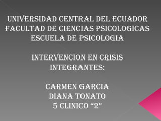UNIVERSIDAD CENTRAL DEL ECUADOR FACULTAD DE CIENCIAS PSICOLOGICAS ESCUELA DE PSICOLOGIA INTERVENCION EN CRISIS INTEGRANTES: CARMEN GARCIA DIANA TONATO 5 CLINICO “2” 