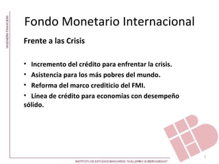 Fondo Monetario Internacional
Frente a las Crisis

• Incremento del crédito para enfrentar la crisis.
• Asistencia para los más pobres del mundo.
• Reforma del marco crediticio del FMI.
• Línea de crédito para economías con desempeño
sólido.




                                                     1
 