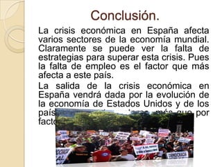 Conclusión.
La crisis económica en España afecta
varios sectores de la economía mundial.
Claramente se puede ver la falta de
estrategias para superar esta crisis. Pues
la falta de empleo es el factor que más
afecta a este país.
La salida de la crisis económica en
España vendrá dada por la evolución de
la economía de Estados Unidos y de los
países de nuestro entorno, más que por
factores internos.
 