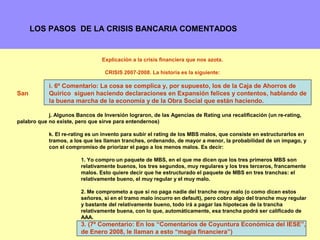 LOS PASOS DE LA CRISIS BANCARIA COMENTADOS


                                 Explicación a la crisis financiera que nos azota.

                                  CRISIS 2007-2008. La historia es la siguiente:

            i. 6º Comentario: La cosa se complica y, por supuesto, los de la Caja de Ahorros de
San         Quirico siguen haciendo declaraciones en Expansión felices y contentos, hablando de
            la buena marcha de la economía y de la Obra Social que están haciendo.

            j. Algunos Bancos de Inversión lograron, de las Agencias de Rating una recalificación (un re-rating,
palabro que no existe, pero que sirve para entendernos)

            k. El re-rating es un invento para subir el rating de los MBS malos, que consiste en estructurarlos en
            tramos, a los que les llaman tranches, ordenando, de mayor a menor, la probabilidad de un impago, y
            con el compromiso de priorizar el pago a los menos malos. Es decir:

                         1. Yo compro un paquete de MBS, en el que me dicen que los tres primeros MBS son
                         relativamente buenos, los tres segundos, muy regulares y los tres terceros, francamente
                         malos. Esto quiere decir que he estructurado el paquete de MBS en tres tranchas: el
                         relativamente bueno, el muy regular y el muy malo.

                         2. Me comprometo a que si no paga nadie del tranche muy malo (o como dicen estos
                         señores, si en el tramo malo incurro en default), pero cobro algo del tranche muy regular
                         y bastante del relativamente bueno, todo irá a pagar las hipotecas de la trancha
                         relativamente buena, con lo que, automáticamente, esa trancha podrá ser calificado de
                         AAA.
                         3. (7º Comentario: En los “Comentarios de Coyuntura Económica del IESE”,
                                                                                             10
                         de Enero 2008, le llaman a esto “magia financiera”)
 