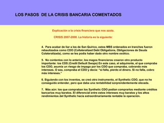 LOS PASOS DE LA CRISIS BANCARIA COMENTADOS


                  Explicación a la crisis financiera que nos azota.

                   CRISIS 2007-2008. La historia es la siguiente:


          4. Para acabar de liar a los de San Quirico, estos MBS ordenados en tranches fueron
          rebautizados como CDO (Collateralized Debt Obligations, Obligaciones de Deuda
          Colateralizada), como se les podía haber dado otro nombre exótico.

          5. No contentos con lo anterior, los magos financieros crearon otro producto
          importante: los CDS (Credit Default Swaps) En este caso, el adquirente, el que compraba
          los CDO, asumía un riesgo de impago por los CDO que compraba, cobrando más
          intereses. O sea, compraba el CDO y decía: “si falla, pierdo el dinero. Si no falla, cobro
          más intereses.”

          6. Siguiendo con los inventos, se creó otro instrumento, el Synthetic CDO, que no he
          conseguido entender, pero que daba una rentabilidad sorprendentemente elevada.

          7. Más aún: los que compraban los Synthetic CDO podían comprarlos mediante créditos
          bancarios muy baratos. El diferencial entre estos intereses muy baratos y los altos
          rendimientos del Synthetic hacía extraordinariamente rentable la operación.




                                                                                              11
 