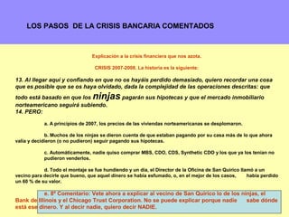 LOS PASOS DE LA CRISIS BANCARIA COMENTADOS



                                 Explicación a la crisis financiera que nos azota.

                                  CRISIS 2007-2008. La historia es la siguiente:

13. Al llegar aquí y confiando en que no os hayáis perdido demasiado, quiero recordar una cosa
que es posible que se os haya olvidado, dada la complejidad de las operaciones descritas: que
todo está basado en que los      ninjas pagarán sus hipotecas y que el mercado inmobiliario
norteamericano seguirá subiendo.
14. PERO:

            a. A principios de 2007, los precios de las viviendas norteamericanas se desplomaron.

             b. Muchos de los ninjas se dieron cuenta de que estaban pagando por su casa más de lo que ahora
valía y decidieron (o no pudieron) seguir pagando sus hipotecas.

            c. Automáticamente, nadie quiso comprar MBS, CDO, CDS, Synthetic CDO y los que ya los tenían no
            pudieron venderlos.

            d. Todo el montaje se fue hundiendo y un día, el Director de la Oficina de San Quirico llamó a un
vecino para decirle que bueno, que aquel dinero se había esfumado, o, en el mejor de los casos,       había perdido
un 60 % de su valor.

           e. 8º Comentario: Vete ahora a explicar al vecino de San Quirico lo de los ninjas, el
Bank de Illinois y el Chicago Trust Corporation. No se puede explicar porque nadie      sabe dónde
                                                                                                 12
está ese dinero. Y al decir nadie, quiero decir NADIE.
 