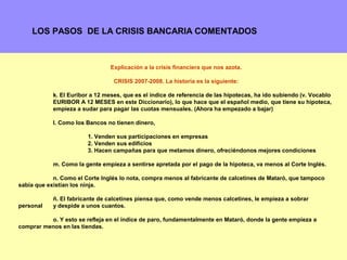 LOS PASOS DE LA CRISIS BANCARIA COMENTADOS



                                 Explicación a la crisis financiera que nos azota.

                                  CRISIS 2007-2008. La historia es la siguiente:

            k. El Euribor a 12 meses, que es el índice de referencia de las hipotecas, ha ido subiendo (v. Vocablo
            EURIBOR A 12 MESES en este Diccionario), lo que hace que el español medio, que tiene su hipoteca,
            empieza a sudar para pagar las cuotas mensuales. (Ahora ha empezado a bajar)

            l. Como los Bancos no tienen dinero,

                        1. Venden sus participaciones en empresas
                        2. Venden sus edificios
                        3. Hacen campañas para que metamos dinero, ofreciéndonos mejores condiciones

            m. Como la gente empieza a sentirse apretada por el pago de la hipoteca, va menos al Corte Inglés.

            n. Como el Corte Inglés lo nota, compra menos al fabricante de calcetines de Mataró, que tampoco
sabía que existían los ninja.

            ñ. El fabricante de calcetines piensa que, como vende menos calcetines, le empieza a sobrar
personal    y despide a unos cuantos.

          o. Y esto se refleja en el índice de paro, fundamentalmente en Mataró, donde la gente empieza a
comprar menos en las tiendas.

                                                                                                             14
 