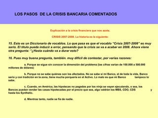 LOS PASOS DE LA CRISIS BANCARIA COMENTADOS



                                 Explicación a la crisis financiera que nos azota.

                                   CRISIS 2007-2008. La historia es la siguiente:

15. Esto es un Diccionario de vocablos. Lo que pasa es que el vocablo “Crisis 2007-2008” es muy
serio. El título puede inducir a error, pensando que la crisis se va a acabar en 2008. Ahora viene
otra pregunta: “¿Hasta cuándo va a durar esto?

16. Pues muy buena pregunta, también. muy difícil de contestar, por varias razones:

            a. Porque se sigue sin conocer la dimensión del problema (las cifras varían de 100.000 a 500.000
millones de dólares)

             b. Porque no se sabe quiénes son los afectados. No se sabe si mi Banco, el de toda la vida, Banco
serio y con tradición en la zona, tiene mucha porquería en el Activo. Lo malo es que mi Banco        tampoco lo
sabe.

            c. Cuando, en América, las hipotecas no pagadas por los ninja se vayan ejecutando, o sea, los
Bancos puedan vender las casas hipotecadas por el precio que sea, algo valdrán los MBS, CDO, CDS                  y
hasta los Synthetic.

            d. Mientras tanto, nadie se fía de nadie.



                                                                                                            15
 
