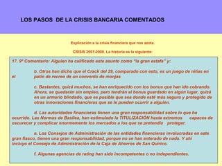 LOS PASOS DE LA CRISIS BANCARIA COMENTADOS



                            Explicación a la crisis financiera que nos azota.

                             CRISIS 2007-2008. La historia es la siguiente:

17. 9º Comentario: Alguien ha calificado este asunto como “la gran estafa” y:

          b. Otros han dicho que el Crack del 29, comparado con esto, es un juego de niñas en
el        patio de recreo de un convento de monjas

          c. Bastantes, quizá muchos, se han enriquecido con los bonus que han ido cobrando.
          Ahora, se quedarán sin empleo, pero tendrán el bonus guardado en algún lugar, quizá
          en un armario blindado, que es posible que sea donde esté más seguro y protegido de
          otras innovaciones financieras que se le pueden ocurrir a alguien.

           d. Las autoridades financieras tienen una gran responsabilidad sobre lo que ha
ocurrido. Las Normas de Basilea, han estimulado la TITULIZACIÓN hasta extremos       capaces de
oscurecer y complicar enormemente los mercados a los que se pretendía proteger.

           e. Los Consejos de Administración de las entidades financieras involucradas en este
gran fiasco, tienen una gran responsabilidad, porque no se han enterado de nada. Y ahí
incluyo el Consejo de Administración de la Caja de Ahorros de San Quirico.

          f. Algunas agencias de rating han sido incompetentes o no independientes.        16
 