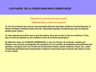 LOS PASOS DE LA CRISIS BANCARIA COMENTADOS



                             Explicación a la crisis financiera que nos azota.

                              CRISIS 2007-2008. La historia es la siguiente:

18. Fin de la historia (por ahora): los principales Bancos Centrales (el Banco Central Europeo, la
Reserva Federal norteamericana) han ido inyectando liquidez monetaria para que los Bancos
puedan tener dinero.

19. Hay expertos que dicen que sí que hay dinero, pero que lo que no hay es confianza. O sea,
que la crisis de liquidez es una auténtica crisis de no fiarse del prójimo.

20. Mientras tanto, los FONDOS SOBERANOS, o sea, los Fondos de inversión creados por
Estados con recursos procedentes del superávit en sus cuentas, (procedentes principalmente del
petróleo y del gas) como los Fondos de los Emiratos árabes, países asiáticos, Rusia, etc., están
comprando participaciones importantes en Bancos americanos para sacarles del atasco en que
se han metido.




                                                                                               17
 