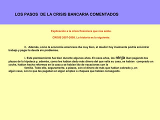 LOS PASOS DE LA CRISIS BANCARIA COMENTADOS



                                Explicación a la crisis financiera que nos azota.

                                 CRISIS 2007-2008. La historia es la siguiente:


             h. Además, como la economía americana iba muy bien, el deudor hoy insolvente podría encontrar
trabajo y pagar la deuda sin problemas.

             i. Este planteamiento fue bien durante algunos años. En esos años, los ninja iban pagando los
plazos de la hipoteca y, además, como les habían dado más dinero del que valía su casa, se habían comprado un
coche, habían hecho reformas en la casa y se habían ido de vacaciones con la
             familia. Todo ello, seguramente, a plazos, con el dinero de más que habían cobrado y, en
algún caso, con lo que les pagaban en algún empleo o chapuza que habían conseguido.




                                                                                                         3
 