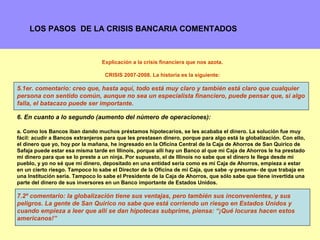 LOS PASOS DE LA CRISIS BANCARIA COMENTADOS



                                 Explicación a la crisis financiera que nos azota.

                                   CRISIS 2007-2008. La historia es la siguiente:

5.1er. comentario: creo que, hasta aquí, todo está muy claro y también está claro que cualquier
persona con sentido común, aunque no sea un especialista financiero, puede pensar que, si algo
falla, el batacazo puede ser importante.

6. En cuanto a lo segundo (aumento del número de operaciones):

a. Como los Bancos iban dando muchos préstamos hipotecarios, se les acababa el dinero. La solución fue muy
fácil: acudir a Bancos extranjeros para que les prestasen dinero, porque para algo está la globalización. Con ello,
el dinero que yo, hoy por la mañana, he ingresado en la Oficina Central de la Caja de Ahorros de San Quirico de
Safaja puede estar esa misma tarde en Illinois, porque allí hay un Banco al que mi Caja de Ahorros le ha prestado
mi dinero para que se lo preste a un ninja. Por supuesto, el de Illinois no sabe que el dinero le llega desde mi
pueblo, y yo no sé que mi dinero, depositado en una entidad seria como es mi Caja de Ahorros, empieza a estar
en un cierto riesgo. Tampoco lo sabe el Director de la Oficina de mi Caja, que sabe -y presume- de que trabaja en
una Institución seria. Tampoco lo sabe el Presidente de la Caja de Ahorros, que sólo sabe que tiene invertida una
parte del dinero de sus inversores en un Banco importante de Estados Unidos.

7.2º comentario: la globalización tiene sus ventajas, pero también sus inconvenientes, y sus
peligros. La gente de San Quirico no sabe que está corriendo un riesgo en Estados Unidos y
cuando empieza a leer que allí se dan hipotecas subprime, piensa: “¡Qué locuras hacen estos
americanos!”
                                                                                                               4
 