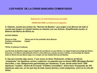 LOS PASOS DE LA CRISIS BANCARIA COMENTADOS



                                Explicación a la crisis financiera que nos azota.

                                 CRISIS 2007-2008. La historia es la siguiente:

8. Además, resulta que existen las “Normas de Basilea”, que exigen a los Bancos de todo el
mundo que tengan un Capital mínimo en relación con sus Activos. Simplificando mucho, el
Balance del Banco de Illinois es:

ACTIVO PASIVO

Dinero en Caja          Dinero que le han prestado otros Bancos
Créditos concedidos     Capital
Reservas

TOTAL X millones X millones

Las Normas de Basilea exigen que el Capital de ese Banco no sea inferior a un determinado porcentaje del Activo.
Entonces, si el Banco está pidiendo dinero a otros Bancos y dando muchos créditos, el porcentaje de Capital
sobre el Activo de ese Banco baja y no cumple con las citadas Normas de Basilea.

9. Hay que inventar algo nuevo. Y eso nuevo se llama Titulización: el Banco de Illinois
“empaqueta” las hipotecas -prime y subprime- en paquetes que se llaman MBS (Mortgage Backed
Securities, o sea, Obligaciones garantizadas por hipotecas). O sea, donde antes tenia 1.000
hipotecas “sueltas”, dentro de la Cuenta “Créditos concedidos”, ahora tiene 10 paquetes de 100
hipotecas cada uno, en los que hay de todo, bueno (prime) y malo (subprime), como en la viña 5
                                                                                             del
Señor.
 