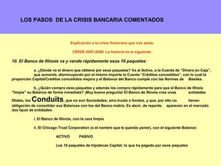 LOS PASOS DE LA CRISIS BANCARIA COMENTADOS



                                  Explicación a la crisis financiera que nos azota.

                                   CRISIS 2007-2008. La historia es la siguiente:

10. El Banco de Illinois va y vende rápidamente esos 10 paquetes:

            a. ¿Dónde va el dinero que obtiene por esos paquetes? Va al Activo, a la Cuenta de “Dinero en Caja”,
            que aumenta, disminuyendo por el mismo importe la Cuenta “Créditos concedidos”, con lo cual la
proporción Capital/Créditos concedidos mejora y el Balance del Banco cumple con las Normas de Basilea.

             b. ¿Quién compra esos paquetes y además los compra rápidamente para que el Banco de Illnois
“limpie” su Balance de forma inmediata? ¡Muy buena pregunta! El Banco de Illinois crea unas    entidades

           Conduits
filiales, los                , que no son Sociedades, sino trusts o fondos, y que, por ello no    tienen
obligación de consolidar sus Balances con los del Banco matriz. Es decir, de repente, aparecen en el mercado
dos tipos de entidades:

            i. El Banco de Illinois, con la cara limpia

            ii. El Chicago Trust Corporation (o el nombre que le queráis poner), con el siguiente Balance:

                         ACTIVO        PASIVO

                         Los 10 paquetes de hipotecas Capital: lo que ha pagado por esos paquetes

                                                                                                             6
 