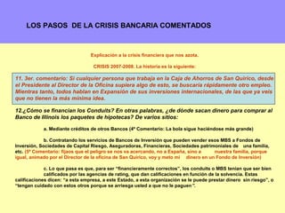 LOS PASOS DE LA CRISIS BANCARIA COMENTADOS



                                 Explicación a la crisis financiera que nos azota.

                                  CRISIS 2007-2008. La historia es la siguiente:

11. 3er. comentario: Si cualquier persona que trabaja en la Caja de Ahorros de San Quirico, desde
el Presidente al Director de la Oficina supiera algo de esto, se buscaría rápidamente otro empleo.
Mientras tanto, todos hablan en Expansión de sus inversiones internacionales, de las que ya veis
que no tienen la más mínima idea.

12.¿Cómo se financian los Conduits? En otras palabras, ¿de dónde sacan dinero para comprar al
Banco de Illinois los paquetes de hipotecas? De varios sitios:

            a. Mediante créditos de otros Bancos (4º Comentario: La bola sigue haciéndose más grande)

             b. Contratando los servicios de Bancos de Inversión que pueden vender esos MBS a Fondos de
Inversión, Sociedades de Capital Riesgo, Aseguradoras, Financieras, Sociedades patrimoniales de una familia,
etc. (5º Comentario: fijaos que el peligro se nos va acercando, no a España, sino a    nuestra familia, porque
igual, animado por el Director de la oficina de San Quirico, voy y meto mi dinero en un Fondo de Inversión)

             c. Lo que pasa es que, para ser “financieramente correctos”, los conduits o MBS tenían que ser bien
             calificados por las agencias de rating, que dan calificaciones en función de la solvencia. Estas
calificaciones dicen: “a esta empresa, a este Estado, a esta organización se le puede prestar dinero sin riesgo”, o
“tengan cuidado con estos otros porque se arriesga usted a que no le paguen”.

                                                                                                               7
 