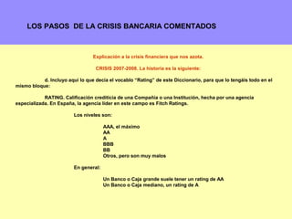 LOS PASOS DE LA CRISIS BANCARIA COMENTADOS



                                 Explicación a la crisis financiera que nos azota.

                                  CRISIS 2007-2008. La historia es la siguiente:

           d. Incluyo aquí lo que decía el vocablo “Rating” de este Diccionario, para que lo tengáis todo en el
mismo bloque:

            RATING. Calificación crediticia de una Compañía o una Institución, hecha por una agencia
especializada. En España, la agencia líder en este campo es Fitch Ratings.

                         Los niveles son:

                                       AAA, el máximo
                                       AA
                                       A
                                       BBB
                                       BB
                                       Otros, pero son muy malos

                         En general:

                                       Un Banco o Caja grande suele tener un rating de AA
                                       Un Banco o Caja mediano, un rating de A



                                                                                                              8
 