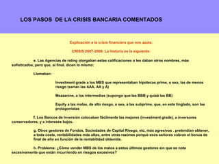 LOS PASOS DE LA CRISIS BANCARIA COMENTADOS



                                Explicación a la crisis financiera que nos azota.

                                 CRISIS 2007-2008. La historia es la siguiente:

             e. Las Agencias de rating otorgaban estas calificaciones o les daban otros nombres, más
sofisticados, pero que, al final, dicen lo mismo:

            Llamaban:

                        Investment grade a los MBS que representaban hipotecas prime, o sea, las de menos
                        riesgo (serían las AAA, AA y A)

                        Mezzanine, a las intermedias (supongo que las BBB y quizá las BB)

                        Equity a las malas, de alto riesgo, o sea, a las subprime, que, en este tinglado, son las
                        protagonistas

           f. Los Bancos de Inversión colocaban fácilmente las mejores (investment grade), a inversores
conservadores, y a intereses bajos.

            g. Otros gestores de Fondos, Sociedades de Capital Riesgo, etc, más agresivos . pretendían obtener,
            a toda costa, rentabilidades más altas, entre otras razones porque esos señores cobran el bonus de
            final de año en función de la rentabilidad obtenida.

           h. Problema: ¿Cómo vender MBS de los malos a estos últimos gestores sin que se note
excesivamente que están incurriendo en riesgos excesivos?                                                       9
 
