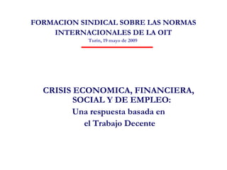 FORMACION SINDICAL SOBRE LAS NORMAS
    INTERNACIONALES DE LA OIT
            Turín, 19 mayo de 2009




  CRISIS ECONOMICA, FINANCIERA,
         SOCIAL Y DE EMPLEO:
         Una respuesta basada en
           el Trabajo Decente
 