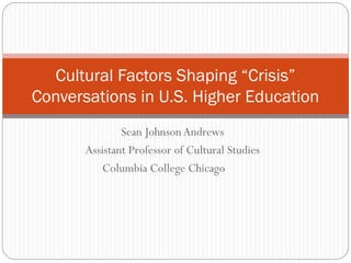 Cultural Factors Shaping “Crisis”
Conversations in U.S. Higher Education
Sean Johnson Andrews
Assistant Professor of Cultural Studies
Columbia College Chicago

 