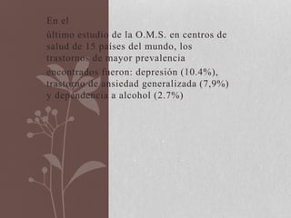 En el
último estudio de la O.M.S. en centros de
salud de 15 países del mundo, los
trastornos de mayor prevalencia
encontrados fueron: depresión (10.4%),
trastorno de ansiedad generalizada (7,9%)
y dependencia a alcohol (2.7%)
 