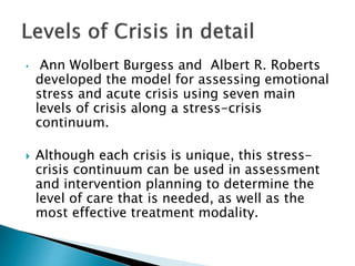 • Ann Wolbert Burgess and Albert R. Roberts
developed the model for assessing emotional
stress and acute crisis using seven main
levels of crisis along a stress-crisis
continuum.
 Although each crisis is unique, this stress-
crisis continuum can be used in assessment
and intervention planning to determine the
level of care that is needed, as well as the
most effective treatment modality.
 