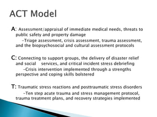 A: Assessment/appraisal of immediate medical needs, threats to
public safety and property damage
-Triage assessment, crisis assessment, trauma assessment,
and the biopsychosocial and cultural assessment protocols
C: Connecting to support groups, the delivery of disaster relief
and social services, and critical incident stress debriefing
-Crisis intervention implemented through a strengths
perspective and coping skills bolstered
T: Traumatic stress reactions and posttraumatic stress disorders
-Ten step acute trauma and stress management protocol,
trauma treatment plans, and recovery strategies implemented
 