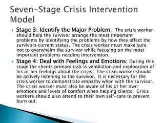  Stage 3: Identify the Major Problem: The crisis worker
should help the survivor arrange the most important
problems by identifying the problems by how they affect the
survivors current status. The crisis worker must make sure
not to overwhelm the survivor while focusing on the most
important problems needing intervention.
 Stage 4: Deal with Feelings and Emotions: During this
stage the clients primary task is ventilation and exploration of
his or her feelings about the crisis. The crisis worker should
be actively listening to the survivor. It is necessary for the
crisis worker to demonstrate empathy when with the survivor.
The crisis worker must also be aware of his or her own
emotions and levels of comfort when helping clients. Crisis
workers should also attend to their own self-care to prevent
burn out.
 