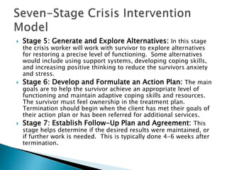  Stage 5: Generate and Explore Alternatives: In this stage
the crisis worker will work with survivor to explore alternatives
for restoring a precise level of functioning. Some alternatives
would include using support systems, developing coping skills,
and increasing positive thinking to reduce the survivors anxiety
and stress.
 Stage 6: Develop and Formulate an Action Plan: The main
goals are to help the survivor achieve an appropriate level of
functioning and maintain adaptive coping skills and resources.
The survivor must feel ownership in the treatment plan.
Termination should begin when the client has met their goals of
their action plan or has been referred for additional services.
 Stage 7: Establish Follow-Up Plan and Agreement: This
stage helps determine if the desired results were maintained, or
if further work is needed. This is typically done 4-6 weeks after
termination.
 