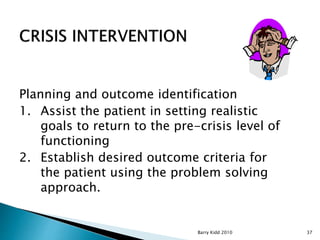 Barry Kidd 2010 37
Planning and outcome identification
1. Assist the patient in setting realistic
goals to return to the pre-crisis level of
functioning
2. Establish desired outcome criteria for
the patient using the problem solving
approach.
 