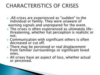  .All crises are experienced as "sudden" to the
individual or family. They were unaware of
warning signals and unprepared for the event.
 The crises is often experienced as ultimately life-
threatening, whether hat perception is realistic or
not.
 Communication with significant others is often
decreased or cut off.
 There may be perceived or real displacement
from familiar surroundings or significant loved
ones.
 All crises have an aspect of loss, whether actual
or perceived.
 
