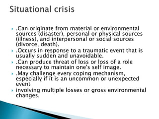  .Can originate from material or environmental
sources (disaster), personal or physical sources
(illness), and interpersonal or social sources
(divorce, death).
 .Occurs in response to a traumatic event that is
usually sudden and unavoidable.
 .Can produce threat of loss or loss of a role
necessary to maintain one's self image.
 .May challenge every coping mechanism,
especially if it is an uncommon or unexpected
event
 involving multiple losses or gross environmental
changes.
 