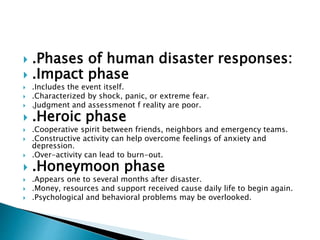  .Phases of human disaster responses:
 .Impact phase
 .Includes the event itself.
 .Characterized by shock, panic, or extreme fear.
 .Judgment and assessmenot f reality are poor.
 .Heroic phase
 .Cooperative spirit between friends, neighbors and emergency teams.
 .Constructive activity can help overcome feelings of anxiety and
depression.
 .Over-activity can lead to burn-out.
 .Honeymoon phase
 .Appears one to several months after disaster.
 .Money, resources and support received cause daily life to begin again.
 .Psychological and behavioral problems may be overlooked.
 