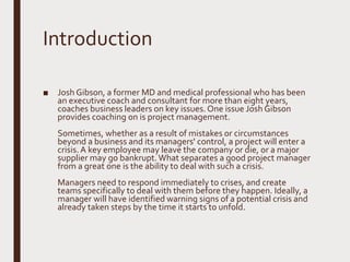 Introduction
■ Josh Gibson, a former MD and medical professional who has been
an executive coach and consultant for more than eight years,
coaches business leaders on key issues.One issue Josh Gibson
provides coaching on is project management.
Sometimes, whether as a result of mistakes or circumstances
beyond a business and its managers' control, a project will enter a
crisis.A key employee may leave the company or die, or a major
supplier may go bankrupt.What separates a good project manager
from a great one is the ability to deal with such a crisis.
Managers need to respond immediately to crises, and create
teams specifically to deal with them before they happen. Ideally, a
manager will have identified warning signs of a potential crisis and
already taken steps by the time it starts to unfold.
 