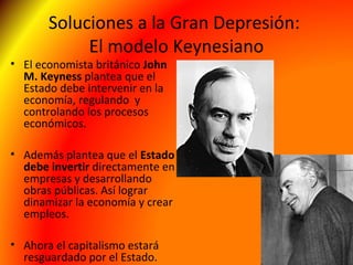 Soluciones a la Gran Depresión:
El modelo Keynesiano
• El economista británico John
M. Keyness plantea que el
Estado debe intervenir en la
economía, regulando y
controlando los procesos
económicos.
• Además plantea que el Estado
debe invertir directamente en
empresas y desarrollando
obras públicas. Así lograr
dinamizar la economía y crear
empleos.
• Ahora el capitalismo estará
resguardado por el Estado.
 