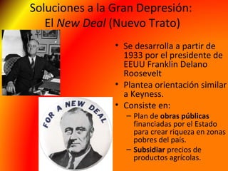 Soluciones a la Gran Depresión:
El New Deal (Nuevo Trato)
• Se desarrolla a partir de
1933 por el presidente de
EEUU Franklin Delano
Roosevelt
• Plantea orientación similar
a Keyness.
• Consiste en:
– Plan de obras públicas
financiadas por el Estado
para crear riqueza en zonas
pobres del país.
– Subsidiar precios de
productos agrícolas.
 