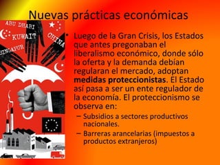 Nuevas prácticas económicas
• Luego de la Gran Crisis, los Estados
que antes pregonaban el
liberalismo económico, donde sólo
la oferta y la demanda debían
regularan el mercado, adoptan
medidas proteccionistas. El Estado
así pasa a ser un ente regulador de
la economía. El proteccionismo se
observa en:
– Subsidios a sectores productivos
nacionales.
– Barreras arancelarias (impuestos a
productos extranjeros)
 