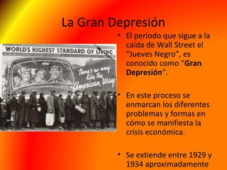 La Gran Depresión
• El período que sigue a la
caída de Wall Street el
“Jueves Negro”, es
conocido como “Gran
Depresión”.
• En este proceso se
enmarcan los diferentes
problemas y formas en
cómo se manifiesta la
crisis económica.
• Se extiende entre 1929 y
1934 aproximadamente
 