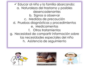  Educar al niño y la familia abarcando:
a. Naturaleza del trastorno y posibles
desencadenantes
b. Signos a observar
c. Medidas de precaución
d. Pruebas diagnósticas y procedimientos
e. Medicamentos
f. Otros tratamientos
g. Necesidad de compartir información sobre
las necesidades especiales del niño
h. Asistencia de seguimiento
 