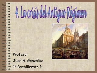Profesor: Juan A. González 1º Bachillerato D 4. La crisis del Antiguo Régimen 