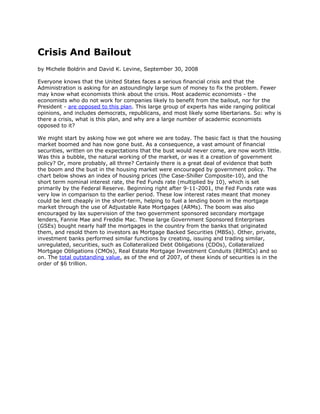Crisis And Bailout
by Michele Boldrin and David K. Levine, September 30, 2008

Everyone knows that the United States faces a serious financial crisis and that the
Administration is asking for an astoundingly large sum of money to fix the problem. Fewer
may know what economists think about the crisis. Most academic economists - the
economists who do not work for companies likely to benefit from the bailout, nor for the
President - are opposed to this plan. This large group of experts has wide ranging political
opinions, and includes democrats, republicans, and most likely some libertarians. So: why is
there a crisis, what is this plan, and why are a large number of academic economists
opposed to it?

We might start by asking how we got where we are today. The basic fact is that the housing
market boomed and has now gone bust. As a consequence, a vast amount of financial
securities, written on the expectations that the bust would never come, are now worth little.
Was this a bubble, the natural working of the market, or was it a creation of government
policy? Or, more probably, all three? Certainly there is a great deal of evidence that both
the boom and the bust in the housing market were encouraged by government policy. The
chart below shows an index of housing prices (the Case-Shiller Composite-10), and the
short term nominal interest rate, the Fed Funds rate (multiplied by 10), which is set
primarily by the Federal Reserve. Beginning right after 9-11-2001, the Fed Funds rate was
very low in comparison to the earlier period. These low interest rates meant that money
could be lent cheaply in the short-term, helping to fuel a lending boom in the mortgage
market through the use of Adjustable Rate Mortgages (ARMs). The boom was also
encouraged by lax supervision of the two government sponsored secondary mortgage
lenders, Fannie Mae and Freddie Mac. These large Government Sponsored Enterprises
(GSEs) bought nearly half the mortgages in the country from the banks that originated
them, and resold them to investors as Mortgage Backed Securities (MBSs). Other, private,
investment banks performed similar functions by creating, issuing and trading similar,
unregulated, securities, such as Collateralized Debt Obligations (CDOs), Collateralized
Mortgage Obligations (CMOs), Real Estate Mortgage Investment Conduits (REMICs) and so
on. The total outstanding value, as of the end of 2007, of these kinds of securities is in the
order of $6 trillion.
 