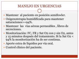 MANEJO EN URGENCIASMantener  al paciente en posición semifowler.Oxigenoterapia humidificada para mantener saturaciones>=94%.Mantener  las  vías aéreas permeables , libres de secreciones.Monitorización: FC, FR y Sat O2 con y sin O2, antes y 15 minutos después del tratamiento. Si la Sat O2 < 94% la monitorización ha de ser continua.Aporte extra de líquidos por vía oral.Control clínico del paciente.